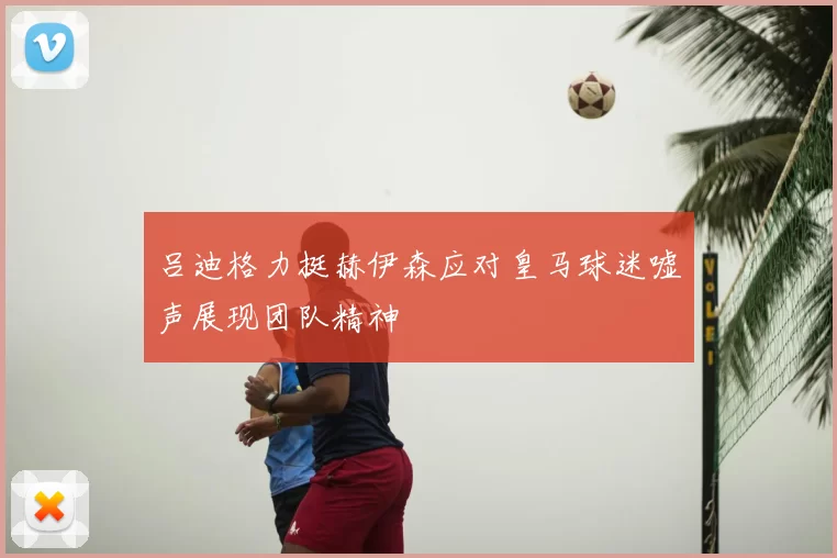 吕迪格力挺赫伊森应对皇马球迷嘘声展现团队精神