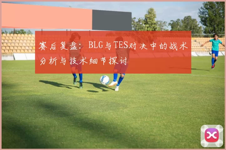 赛后复盘:BLG与TES对决中的战术分析与技术细节探讨
