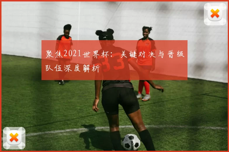 聚焦2021世界杯：关键对决与晋级队伍深度解析