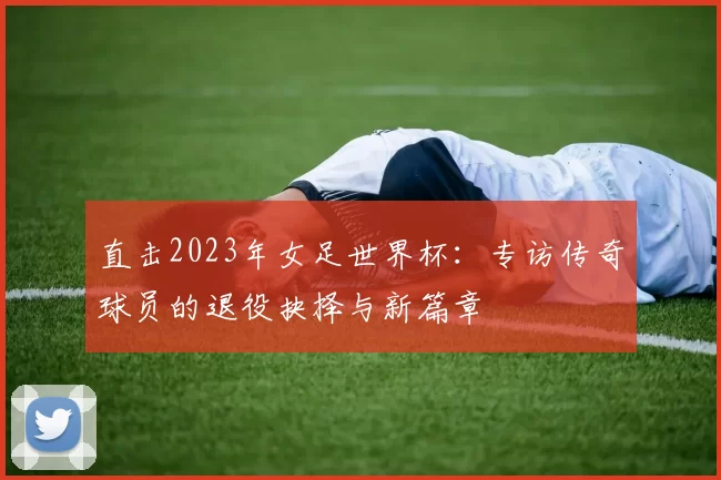 直击2023年女足世界杯:专访传奇球员的退役抉择与新篇章