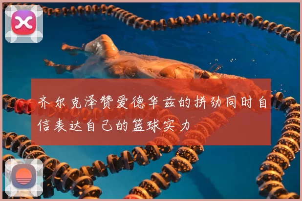 齐尔克泽赞爱德华兹的拼劲同时自信表达自己的篮球实力