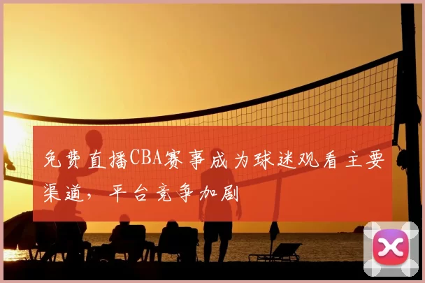 免费直播CBA赛事成为球迷观看主要渠道,平台竞争加剧