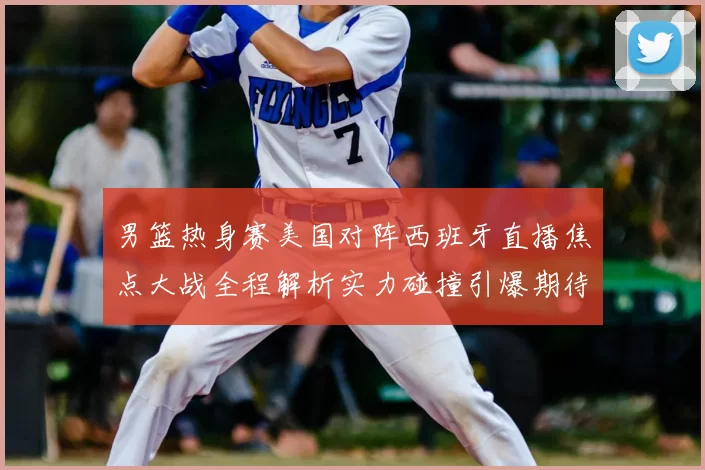 男篮热身赛美国对阵西班牙直播焦点大战全程解析实力碰撞引爆期待