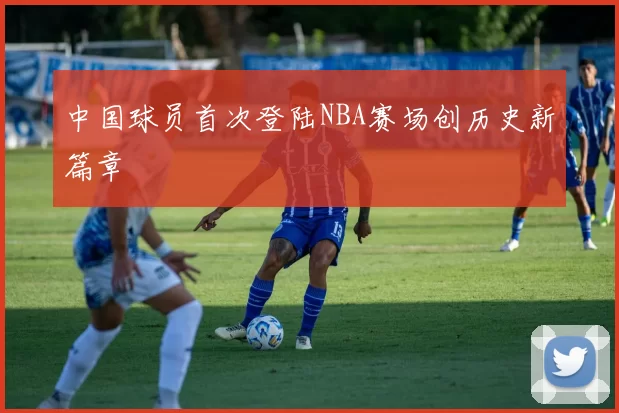 中国球员首次登陆NBA赛场创历史新篇章