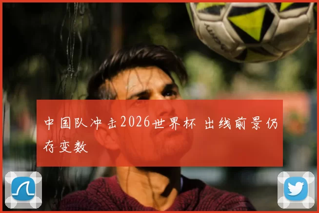 中国队冲击2026世界杯 出线前景仍存变数