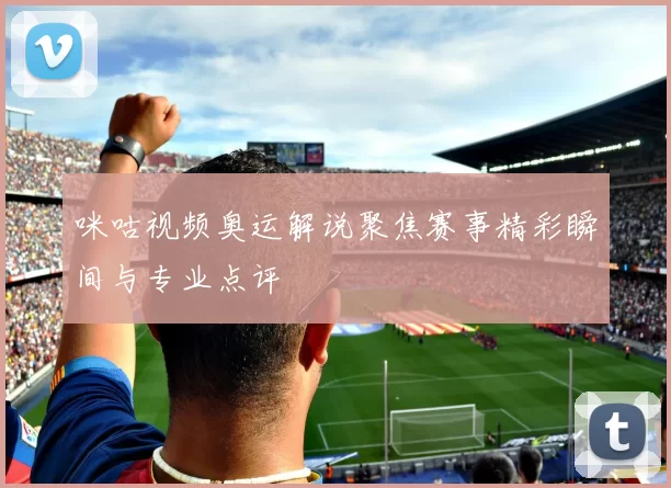 咪咕视频奥运解说聚焦赛事精彩瞬间与专业点评
