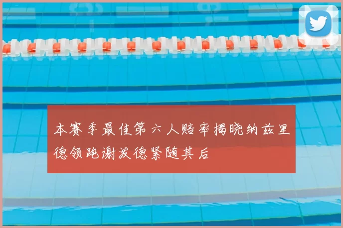 本赛季最佳第六人赔率揭晓纳兹里德领跑谢泼德紧随其后