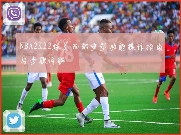 NBA2K22球员面部重塑功能操作指南与步骤详解