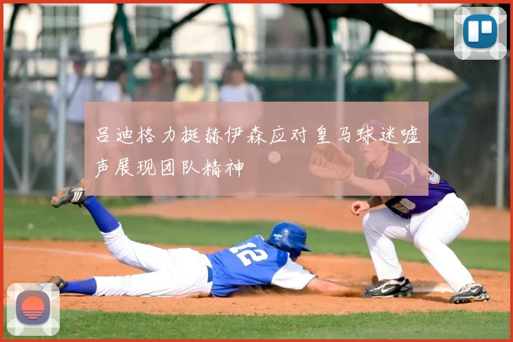 吕迪格力挺赫伊森应对皇马球迷嘘声展现团队精神