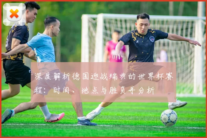 深度解析德国迎战瑞典的世界杯赛程：时间、地点与胜负手分析