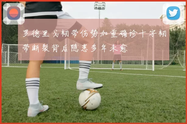 罗德里戈韧带伤势加重确诊十字韧带断裂背后隐患多年未愈