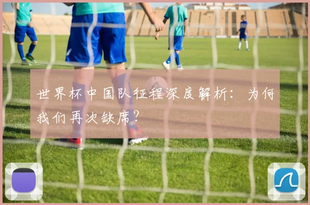 世界杯中国队征程深度解析：为何我们再次缺席？