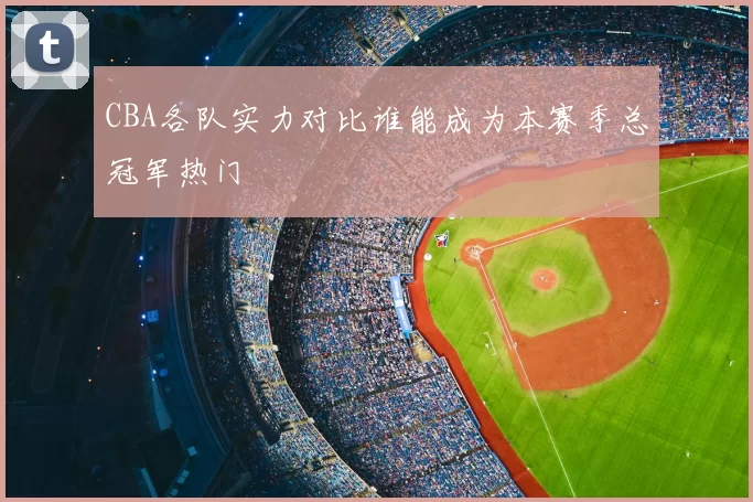 CBA各队实力对比谁能成为本赛季总冠军热门