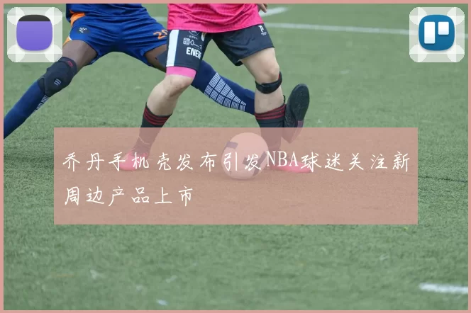 乔丹手机壳发布引发NBA球迷关注新周边产品上市