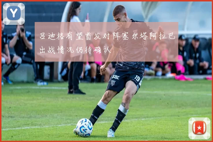 吕迪格有望首发对阵塞尔塔阿拉巴出战情况仍待确认