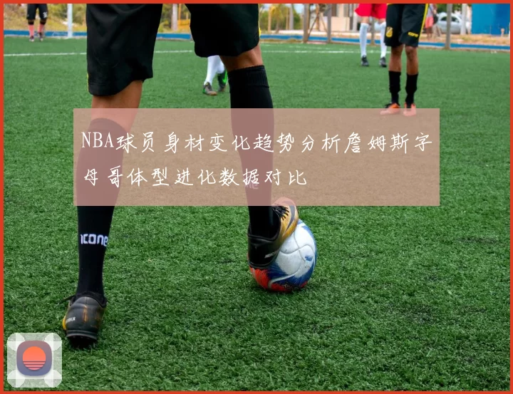 NBA球员身材变化趋势分析詹姆斯字母哥体型进化数据对比