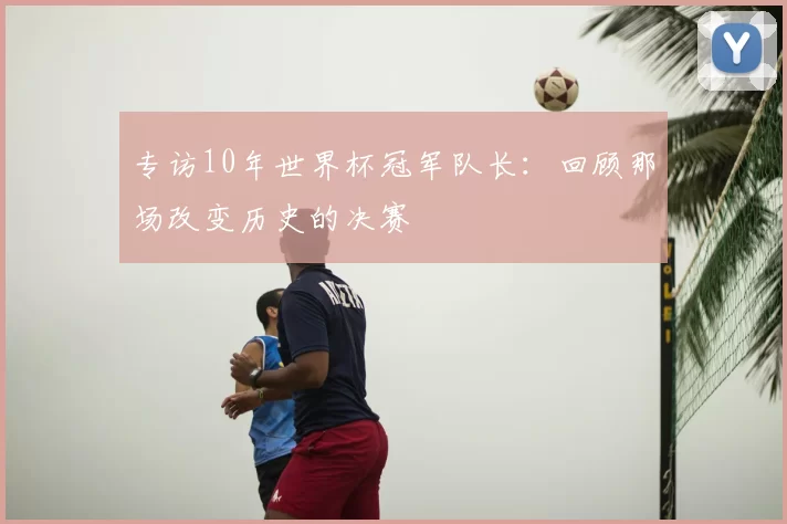 专访10年世界杯冠军队长：回顾那场改变历史的决赛