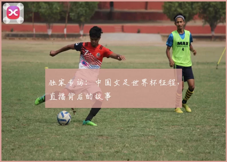 独家专访：中国女足世界杯征程，直播背后的故事