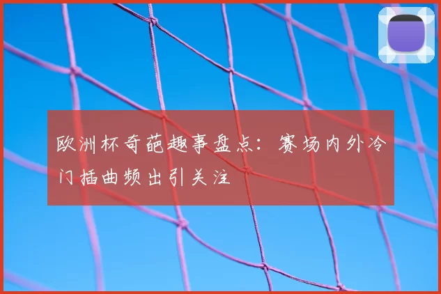 欧洲杯奇葩趣事盘点:赛场内外冷门插曲频出引关注