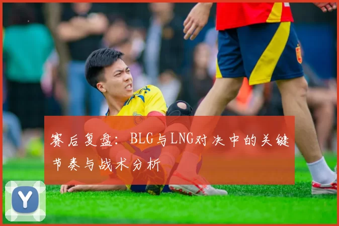 赛后复盘：BLG与LNG对决中的关键节奏与战术分析