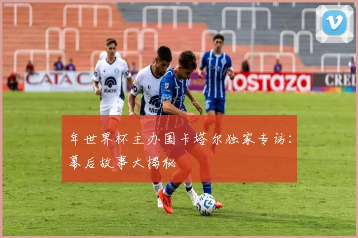 年世界杯主办国卡塔尔独家专访:幕后故事大揭秘
