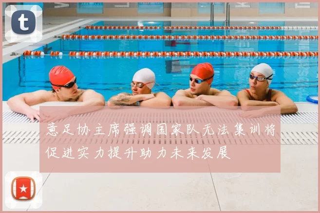 意足协主席强调国家队无法集训将促进实力提升助力未来发展