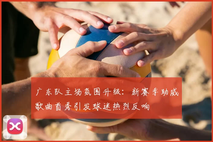 广东队主场氛围升级：新赛季助威歌曲首秀引发球迷热烈反响