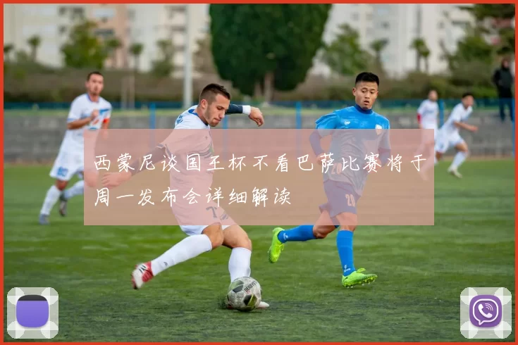 西蒙尼谈国王杯不看巴萨比赛将于周一发布会详细解读