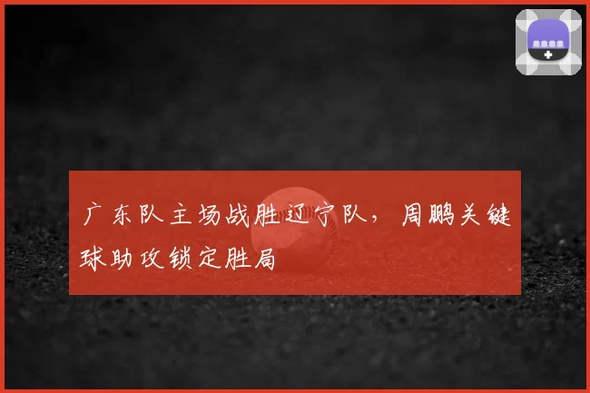 广东队主场战胜辽宁队，周鹏关键球助攻锁定胜局
