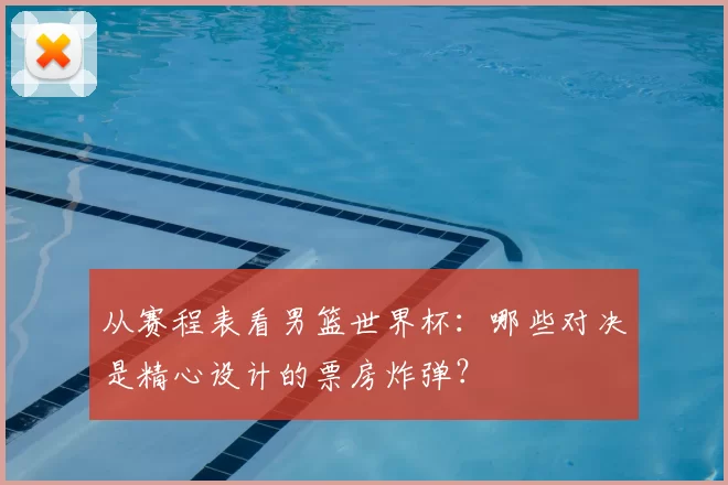 从赛程表看男篮世界杯：哪些对决是精心设计的票房炸弹？