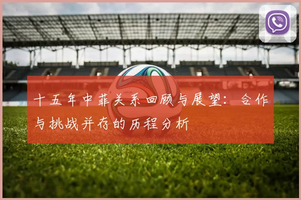 十五年中菲关系回顾与展望：合作与挑战并存的历程分析