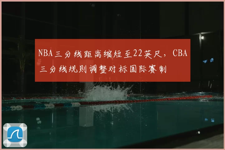 NBA三分线距离缩短至22英尺,CBA三分线规则调整对标国际赛制