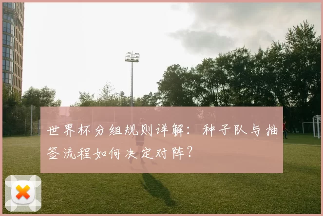 世界杯分组规则详解：种子队与抽签流程如何决定对阵？