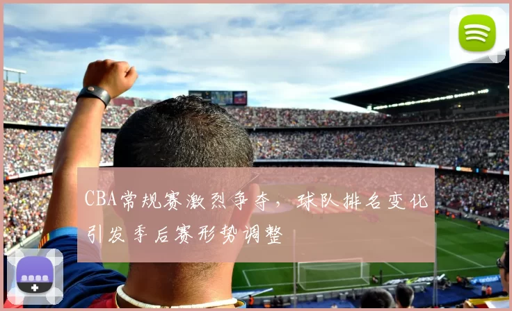 CBA常规赛激烈争夺,球队排名变化引发季后赛形势调整