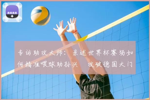 专访助攻大师:亲述世界杯赛场如何精准喂球助孙兴慜攻破德国大门
