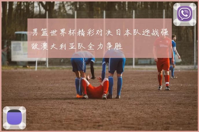 男篮世界杯精彩对决日本队迎战强敌澳大利亚队全力争胜
