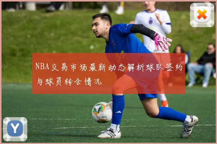 NBA交易市场最新动态解析球队签约与球员转会情况
