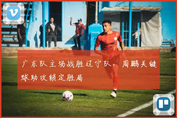 广东队主场战胜辽宁队，周鹏关键球助攻锁定胜局