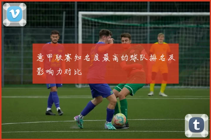 意甲联赛知名度最高的球队排名及影响力对比