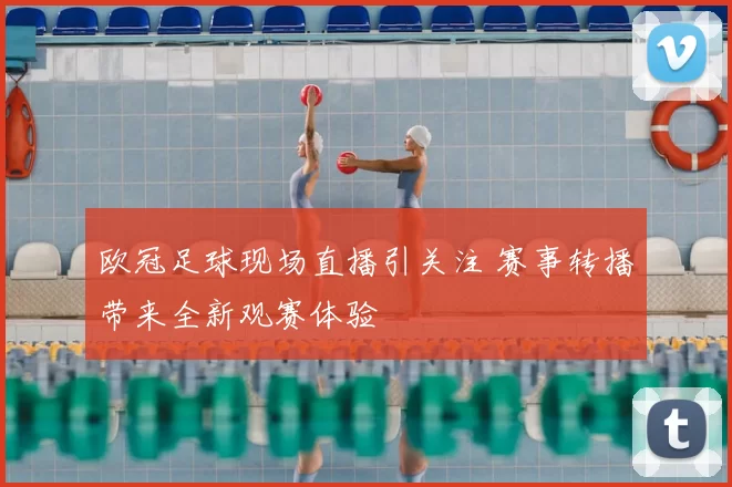 欧冠足球现场直播引关注 赛事转播带来全新观赛体验