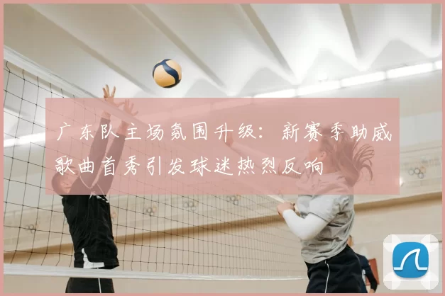 广东队主场氛围升级：新赛季助威歌曲首秀引发球迷热烈反响