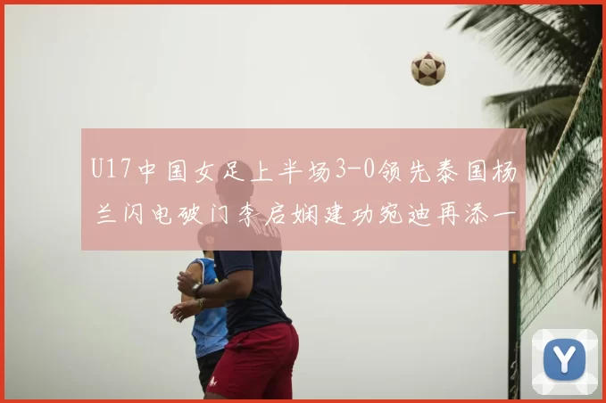 U17中国女足上半场3-0领先泰国杨兰闪电破门李启娴建功宛迪再添一分