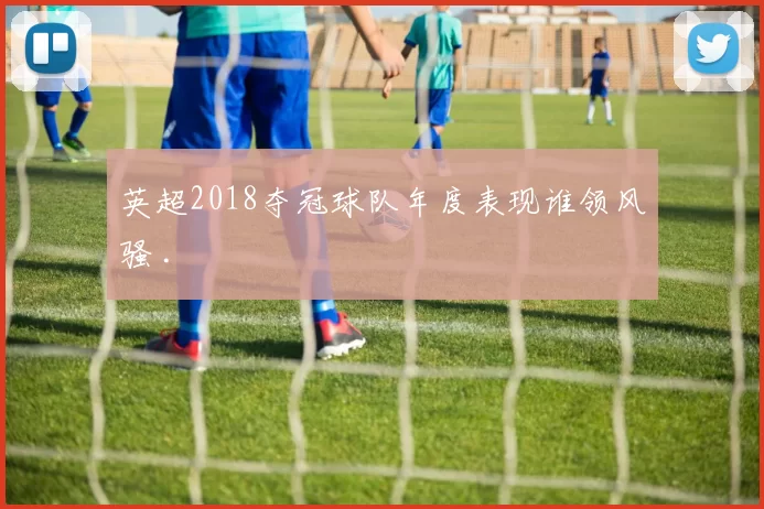 英超2018夺冠球队年度表现谁领风骚 .