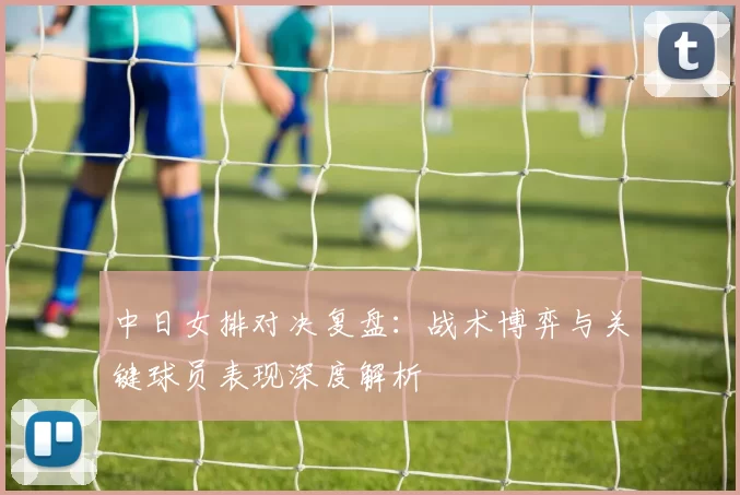 中日女排对决复盘:战术博弈与关键球员表现深度解析