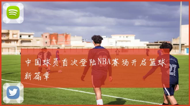 中国球员首次登陆NBA赛场开启篮球新篇章