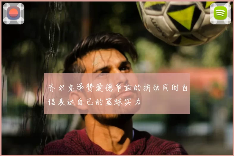 齐尔克泽赞爱德华兹的拼劲同时自信表达自己的篮球实力