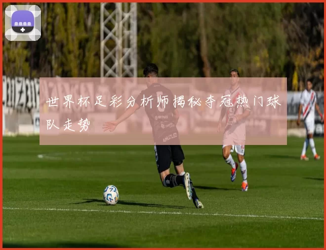 世界杯足彩分析师揭秘夺冠热门球队走势