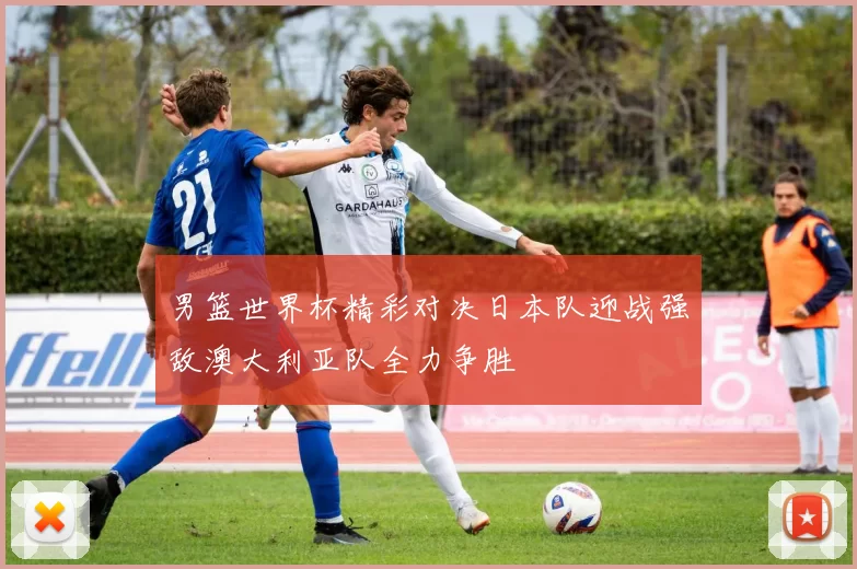男篮世界杯精彩对决日本队迎战强敌澳大利亚队全力争胜