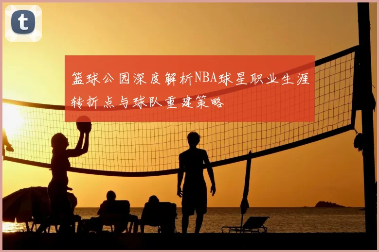 篮球公园深度解析NBA球星职业生涯转折点与球队重建策略