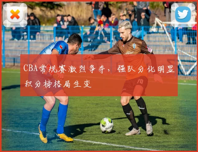 CBA常规赛激烈争夺,强队分化明显积分榜格局生变